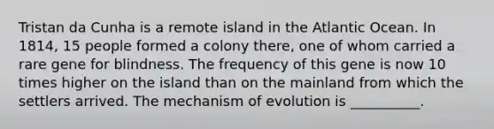 Tristan da Cunha is a remote island in the Atlantic Ocean. In 1814, 15 people formed a colony there, one of whom carried a rare gene for blindness. The frequency of this gene is now 10 times higher on the island than on the mainland from which the settlers arrived. The mechanism of evolution is __________.