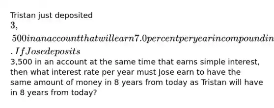 Tristan just deposited 3,500 in an account that will earn 7.0 percent per year in compound interest for 8 years. If Jose deposits3,500 in an account at the same time that earns simple interest, then what interest rate per year must Jose earn to have the same amount of money in 8 years from today as Tristan will have in 8 years from today?