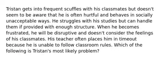 Tristan gets into frequent scuffles with his classmates but doesn't seem to be aware that he is often hurtful and behaves in socially unacceptable ways. He struggles with his studies but can handle them if provided with enough structure. When he becomes frustrated, he will be disruptive and doesn't consider the feelings of his classmates. His teacher often places him in timeout because he is unable to follow classroom rules. Which of the following is Tristan's most likely problem?