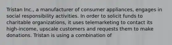 Tristan Inc., a manufacturer of consumer appliances, engages in social responsibility activities. In order to solicit funds to charitable organizations, it uses telemarketing to contact its high-income, upscale customers and requests them to make donations. Tristan is using a combination of