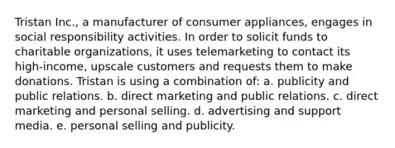 Tristan Inc., a manufacturer of consumer appliances, engages in social responsibility activities. In order to solicit funds to charitable organizations, it uses telemarketing to contact its high-income, upscale customers and requests them to make donations. Tristan is using a combination of: a. publicity and public relations. b. direct marketing and public relations. c. direct marketing and personal selling. d. advertising and support media. e. personal selling and publicity.