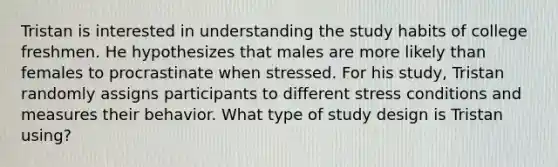 Tristan is interested in understanding the study habits of college freshmen. He hypothesizes that males are more likely than females to procrastinate when stressed. For his study, Tristan randomly assigns participants to different stress conditions and measures their behavior. What type of study design is Tristan using?