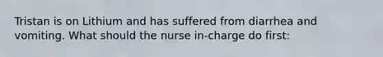 Tristan is on Lithium and has suffered from diarrhea and vomiting. What should the nurse in-charge do first: