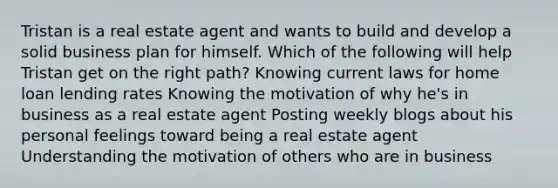 Tristan is a real estate agent and wants to build and develop a solid business plan for himself. Which of the following will help Tristan get on the right path? Knowing current laws for home loan lending rates Knowing the motivation of why he's in business as a real estate agent Posting weekly blogs about his personal feelings toward being a real estate agent Understanding the motivation of others who are in business