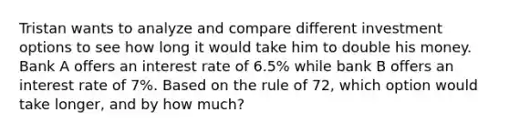 Tristan wants to analyze and compare different investment options to see how long it would take him to double his money. Bank A offers an interest rate of 6.5% while bank B offers an interest rate of 7%. Based on the rule of 72, which option would take longer, and by how much?