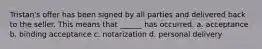 Tristan's offer has been signed by all parties and delivered back to the seller. This means that ______ has occurred. a. acceptance b. binding acceptance c. notarization d. personal delivery