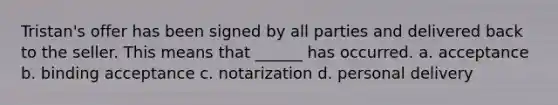 Tristan's offer has been signed by all parties and delivered back to the seller. This means that ______ has occurred. a. acceptance b. binding acceptance c. notarization d. personal delivery