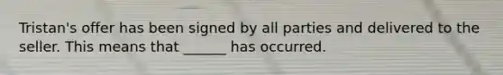 Tristan's offer has been signed by all parties and delivered to the seller. This means that ______ has occurred.