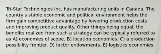 Tri-Star Technologies Inc. has manufacturing units in Canada. The country's stable economic and political environment helps the firm gain competitive advantage by lowering production costs and improving product quality. Other things being equal, the benefits realized from such a strategy can be typically referred to as A) economies of scope. B) location economies. C) a production possibility frontier. D) factor endowments. E) logistics economies.