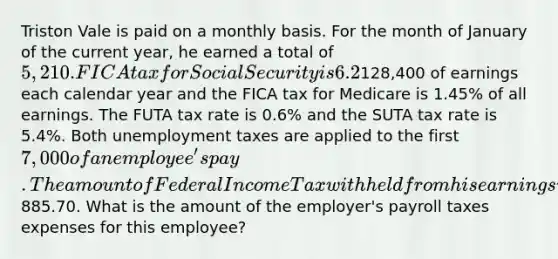 Triston Vale is paid on a monthly basis. For the month of January of the current year, he earned a total of 5,210. FICA tax for Social Security is 6.2% on the first128,400 of earnings each calendar year and the FICA tax for Medicare is 1.45% of all earnings. The FUTA tax rate is 0.6% and the SUTA tax rate is 5.4%. Both unemployment taxes are applied to the first 7,000 of an employee's pay. The amount of Federal Income Tax withheld from his earnings was885.70. What is the amount of the employer's payroll taxes expenses for this employee?