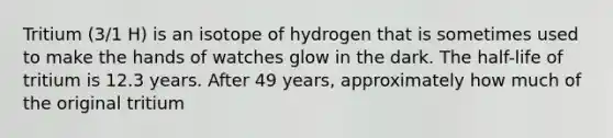 Tritium (3/1 H) is an isotope of hydrogen that is sometimes used to make the hands of watches glow in the dark. The half-life of tritium is 12.3 years. After 49 years, approximately how much of the original tritium