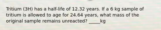 Tritium (3H) has a half-life of 12.32 years. If a 6 kg sample of tritium is allowed to age for 24.64 years, what mass of the original sample remains unreacted? _____kg