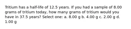 Tritium has a half-life of 12.5 years. If you had a sample of 8.00 grams of tritium today, how many grams of tritium would you have in 37.5 years? Select one: a. 8.00 g b. 4.00 g c. 2.00 g d. 1.00 g