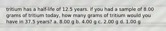 tritium has a half-life of 12.5 years. if you had a sample of 8.00 grams of tritium today, how many grams of tritium would you have in 37.5 years? a. 8.00 g b. 4.00 g c. 2.00 g d. 1.00 g