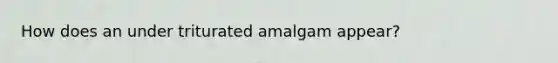 How does an under triturated amalgam appear?