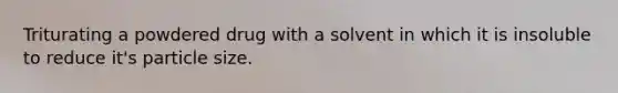 Triturating a powdered drug with a solvent in which it is insoluble to reduce it's particle size.