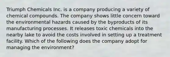 Triumph Chemicals Inc. is a company producing a variety of chemical compounds. The company shows little concern toward the environmental hazards caused by the byproducts of its manufacturing processes. It releases toxic chemicals into the nearby lake to avoid the costs involved in setting up a treatment facility. Which of the following does the company adopt for managing the environment?