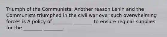 Triumph of the Communists: Another reason Lenin and the Communists triumphed in the civil war over such overwhelming forces is A policy of ________ ________ to ensure regular supplies for the ________ ________.