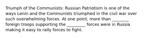 Triumph of the Communists: Russian Patriotism is one of the ways Lenin and the Communists triumphed in the civil war over such overwhelming forces. At one point, more than ________ foreign troops supporting the _________ forces were in Russia making it easy to rally forces to fight.