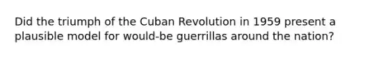 Did the triumph of the Cuban Revolution in 1959 present a plausible model for would-be guerrillas around the nation?