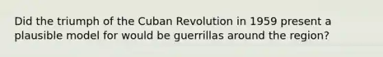 Did the triumph of the Cuban Revolution in 1959 present a plausible model for would be guerrillas around the region?