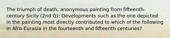 The triumph of death, anonymous painting from fifteenth-century Sicily (2nd Q): Developments such as the one depicted in the painting most directly contributed to which of the following in Afro-Eurasia in the fourteenth and fifteenth centuries?