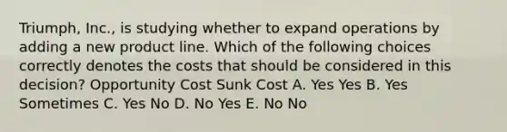 Triumph, Inc., is studying whether to expand operations by adding a new product line. Which of the following choices correctly denotes the costs that should be considered in this decision? Opportunity Cost Sunk Cost A. Yes Yes B. Yes Sometimes C. Yes No D. No Yes E. No No