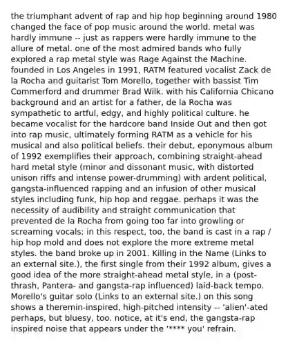 the triumphant advent of rap and hip hop beginning around 1980 changed the face of pop music around the world. metal was hardly immune -- just as rappers were hardly immune to the allure of metal. one of the most admired bands who fully explored a rap metal style was Rage Against the Machine. founded in Los Angeles in 1991, RATM featured vocalist Zack de la Rocha and guitarist Tom Morello, together with bassist Tim Commerford and drummer Brad Wilk. with his California Chicano background and an artist for a father, de la Rocha was sympathetic to artful, edgy, and highly political culture. he became vocalist for the hardcore band Inside Out and then got into rap music, ultimately forming RATM as a vehicle for his musical and also political beliefs. their debut, eponymous album of 1992 exemplifies their approach, combining straight-ahead hard metal style (minor and dissonant music, with distorted unison riffs and intense power-drumming) with ardent political, gangsta-influenced rapping and an infusion of other musical styles including funk, hip hop and reggae. perhaps it was the necessity of audibility and straight communication that prevented de la Rocha from going too far into growling or screaming vocals; in this respect, too, the band is cast in a rap / hip hop mold and does not explore the more extreme metal styles. the band broke up in 2001. Killing in the Name (Links to an external site.), the first single from their 1992 album, gives a good idea of the more straight-ahead metal style, in a (post-thrash, Pantera- and gangsta-rap influenced) laid-back tempo. Morello's guitar solo (Links to an external site.) on this song shows a theremin-inspired, high-pitched intensity -- 'alien'-ated perhaps, but bluesy, too. notice, at it's end, the gangsta-rap inspired noise that appears under the '**** you' refrain.