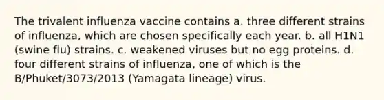 The trivalent influenza vaccine contains a. three different strains of influenza, which are chosen specifically each year. b. all H1N1 (swine flu) strains. c. weakened viruses but no egg proteins. d. four different strains of influenza, one of which is the B/Phuket/3073/2013 (Yamagata lineage) virus.