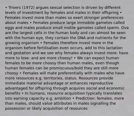 • Trivers (1972) argues sexual selection is driven by different levels of investment by females and males in their offspring • Females invest more than males so exert stronger preferences about males • Females produce large immobile gametes called eggs and males produce small motile gametes called sperm. Ova are the largest cells in the human body and can almost be seen with the human eye, they contain the DNA and nutrients for the growing organism • Females therefore invest more in the organism before fertilisation even occurs, add to this lactation and gestation and we see why females always invest more- have more to lose- and are more choosy! • We can expect human females to be more choosy than human males, even though human females can be promiscuous/bold they are still more choosy • Females will mate preferentially with males who have more resources e.g. territories, status. Resources provide immediate material advantage or enhances reproductive advantaged for offspring through acquires social and economic benefits • In humans, resource acquisition typically translates into earning capacity e.g. ambition • Prediction: females, more than males, should value attributes in males signalling the possession or likely acquisition of resources