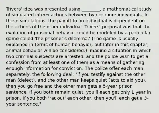 Trivers' idea was presented using ________, a mathematical study of simulated inter¬ actions between two or more individuals. In these simulations, the payoff to an individual is dependent on the actions of the other individual. Trivers' proposal was that the evolution of prosocial behavior could be modeled by a particular game called 'the prisoner's dilemma.' (The game is usually explained in terms of human behavior, but later in this chapter, animal behavior will be considered.) Imagine a situation in which two criminal suspects are arrested, and the police wish to get a confession from at least one of them as a means of gathering enough information for conviction. The police offer each man, separately, the following deal: "If you testify against the other man (defect), and the other man keeps quiet (acts to aid you), then you go free and the other man gets a 5-year prison sentence. If you both remain quiet, you'll each get only 1 year in prison. If you both 'rat out' each other, then you'll each get a 3-year sentence."