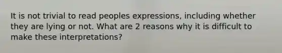 It is not trivial to read peoples expressions, including whether they are lying or not. What are 2 reasons why it is difficult to make these interpretations?