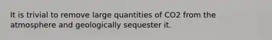 It is trivial to remove large quantities of CO2 from the atmosphere and geologically sequester it.