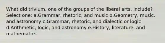 What did trivium, one of the groups of the liberal arts, include? Select one: a.Grammar, rhetoric, and music b.Geometry, music, and astronomy c.Grammar, rhetoric, and dialectic or logic d.Arithmetic, logic, and astronomy e.History, literature, and mathematics