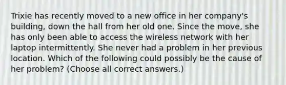 Trixie has recently moved to a new office in her company's building, down the hall from her old one. Since the move, she has only been able to access the wireless network with her laptop intermittently. She never had a problem in her previous location. Which of the following could possibly be the cause of her problem? (Choose all correct answers.)