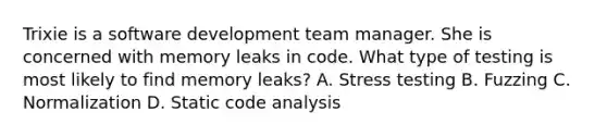 Trixie is a software development team manager. She is concerned with memory leaks in code. What type of testing is most likely to find memory leaks? A. Stress testing B. Fuzzing C. Normalization D. Static code analysis