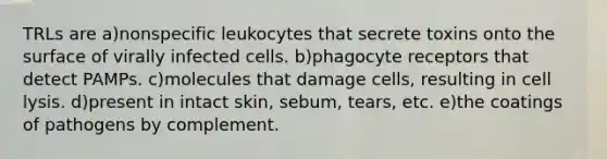 TRLs are a)nonspecific leukocytes that secrete toxins onto the surface of virally infected cells. b)phagocyte receptors that detect PAMPs. c)molecules that damage cells, resulting in cell lysis. d)present in intact skin, sebum, tears, etc. e)the coatings of pathogens by complement.