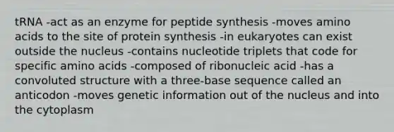 tRNA -act as an enzyme for peptide synthesis -moves amino acids to the site of protein synthesis -in eukaryotes can exist outside the nucleus -contains nucleotide triplets that code for specific amino acids -composed of ribonucleic acid -has a convoluted structure with a three-base sequence called an anticodon -moves genetic information out of the nucleus and into the cytoplasm