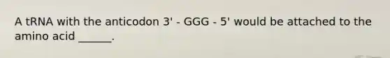 A tRNA with the anticodon 3' - GGG - 5' would be attached to the amino acid ______.