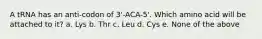 A tRNA has an anti-codon of 3'-ACA-5'. Which amino acid will be attached to it? a. Lys b. Thr c. Leu d. Cys e. None of the above