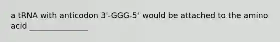 a tRNA with anticodon 3'-GGG-5' would be attached to the amino acid _______________