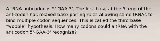 A tRNA anticodon is 5' GAA 3'. The first base at the 5' end of the anticodon has relaxed base-pairing rules allowing some tRNAs to bind multiple codon sequences. This is called the third base "wobble" hypothesis. How many codons could a tRNA with the anticodon 5'-GAA-3' recognize?