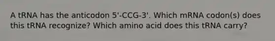 A tRNA has the anticodon 5'-CCG-3'. Which mRNA codon(s) does this tRNA recognize? Which amino acid does this tRNA carry?