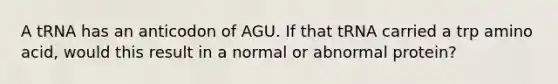 A tRNA has an anticodon of AGU. If that tRNA carried a trp amino acid, would this result in a normal or abnormal protein?