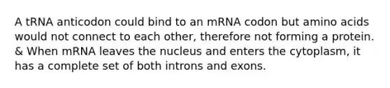 A tRNA anticodon could bind to an mRNA codon but amino acids would not connect to each other, therefore not forming a protein. & When mRNA leaves the nucleus and enters the cytoplasm, it has a complete set of both introns and exons.