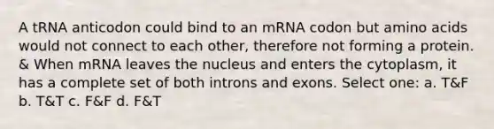 A tRNA anticodon could bind to an mRNA codon but amino acids would not connect to each other, therefore not forming a protein. & When mRNA leaves the nucleus and enters the cytoplasm, it has a complete set of both introns and exons. Select one: a. T&F b. T&T c. F&F d. F&T