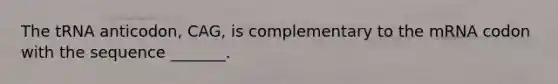 The tRNA anticodon, CAG, is complementary to the mRNA codon with the sequence _______.