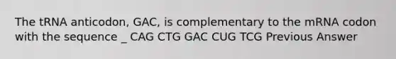 The tRNA anticodon, GAC, is complementary to the mRNA codon with the sequence _ CAG CTG GAC CUG TCG Previous Answer