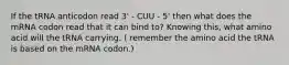 If the tRNA anticodon read 3' - CUU - 5' then what does the mRNA codon read that it can bind to? Knowing this, what amino acid will the tRNA carrying. ( remember the amino acid the tRNA is based on the mRNA codon.)