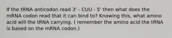 If the tRNA anticodon read 3' - CUU - 5' then what does the mRNA codon read that it can bind to? Knowing this, what amino acid will the tRNA carrying. ( remember the amino acid the tRNA is based on the mRNA codon.)